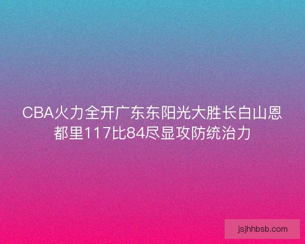 CBA火力全开广东东阳光大胜长白山恩都里117比84尽显攻防统治力 CBA火力全开广东东阳光大胜长白山恩都里117比84尽显攻防统治力