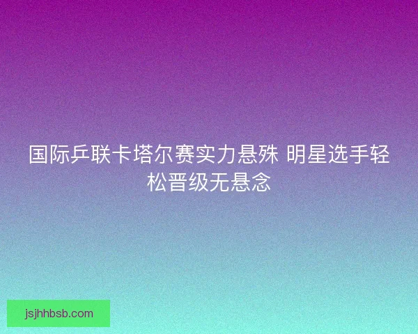 国际乒联卡塔尔赛实力悬殊 明星选手轻松晋级无悬念 国际乒联卡塔尔赛实力悬殊 明星选手轻松晋级无悬念