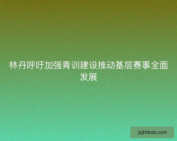 林丹呼吁加强青训建设推动基层赛事全面发展 林丹呼吁加强青训建设推动基层赛事全面发展