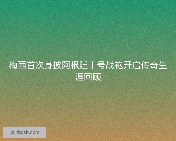 梅西首次身披阿根廷十号战袍开启传奇生涯回顾