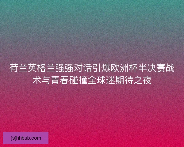 荷兰英格兰强强对话引爆欧洲杯半决赛战术与青春碰撞全球迷期待之夜 荷兰英格兰强强对话引爆欧洲杯半决赛战术与青春碰撞全球迷期待之夜
