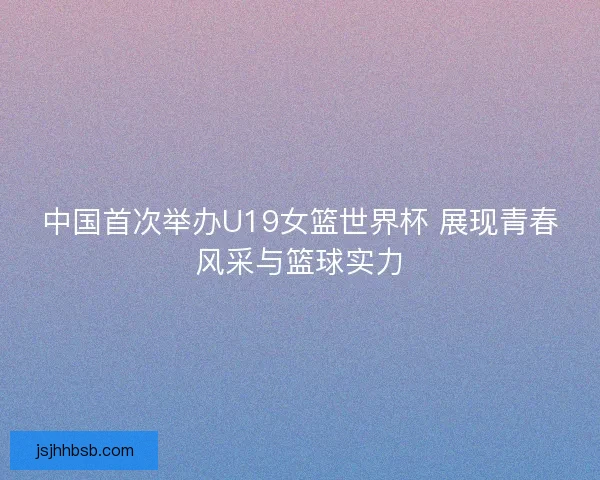 中国首次举办U19女篮世界杯 展现青春风采与篮球实力 中国首次举办U19女篮世界杯 展现青春风采与篮球实力
