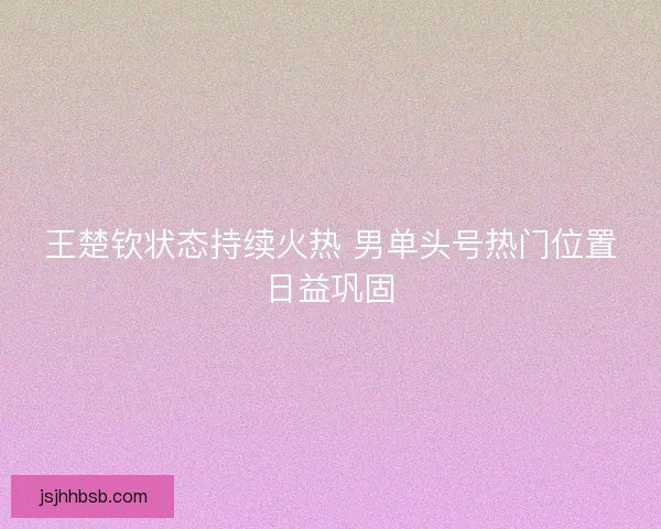 王楚钦状态持续火热 男单头号热门位置日益巩固 王楚钦状态持续火热 男单头号热门位置日益巩固