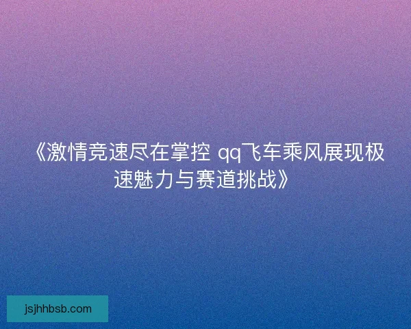 《激情竞速尽在掌控 qq飞车乘风展现极速魅力与赛道挑战》 《激情竞速尽在掌控 qq飞车乘风展现极速魅力与赛道挑战》