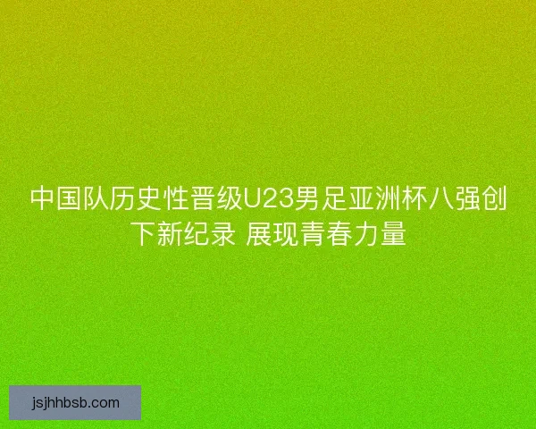 中国队历史性晋级U23男足亚洲杯八强创下新纪录 展现青春力量 中国队历史性晋级U23男足亚洲杯八强创下新纪录 展现青春力量