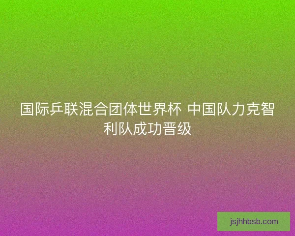 国际乒联混合团体世界杯 中国队力克智利队成功晋级 国际乒联混合团体世界杯 中国队力克智利队成功晋级