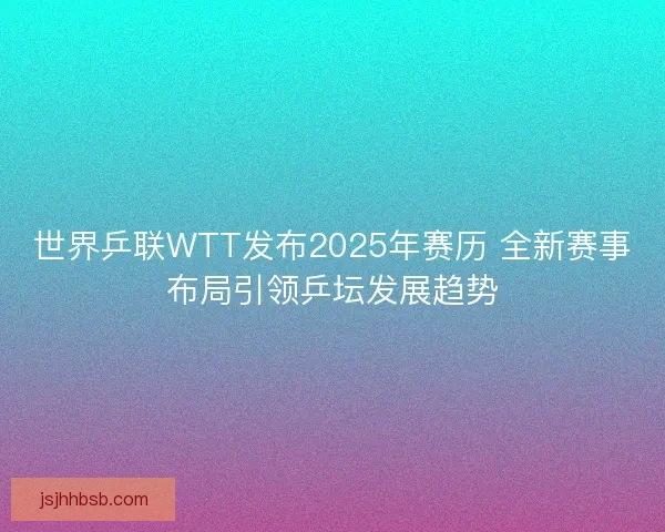 世界乒联WTT发布2025年赛历 全新赛事布局引领乒坛发展趋势