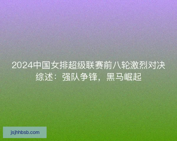 2024中国女排超级联赛前八轮激烈对决综述:强队争锋,黑马崛起 2024中国女排超级联赛前八轮激烈对决综述:强队争锋,黑马崛起
