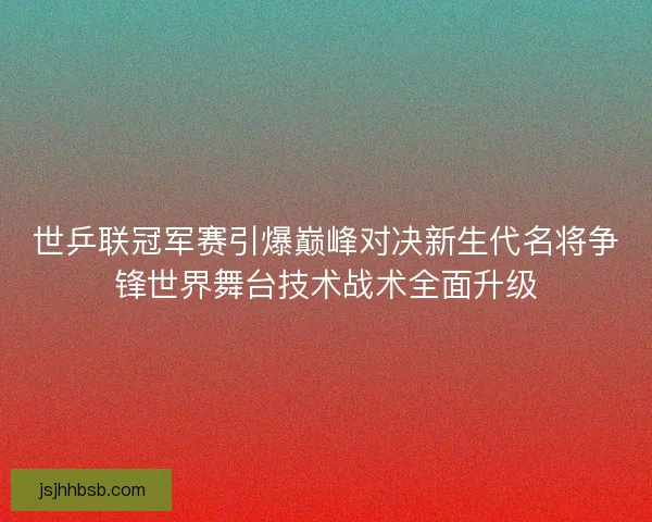世乒联冠军赛引爆巅峰对决新生代名将争锋世界舞台技术战术全面升级 世乒联冠军赛引爆巅峰对决新生代名将争锋世界舞台技术战术全面升级