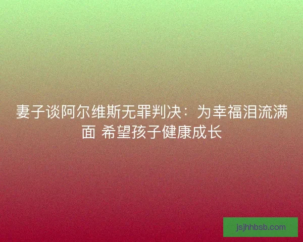 妻子谈阿尔维斯无罪判决：为幸福泪流满面 希望孩子健康成长