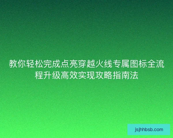 教你轻松完成点亮穿越火线专属图标全流程升级高效实现攻略指南法 教你轻松完成点亮穿越火线专属图标全流程升级高效实现攻略指南法