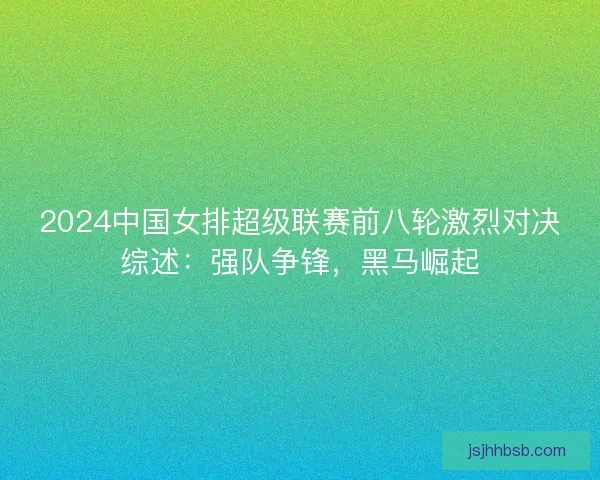 2024中国女排超级联赛前八轮激烈对决综述:强队争锋,黑马崛起 2024中国女排超级联赛前八轮激烈对决综述:强队争锋,黑马崛起