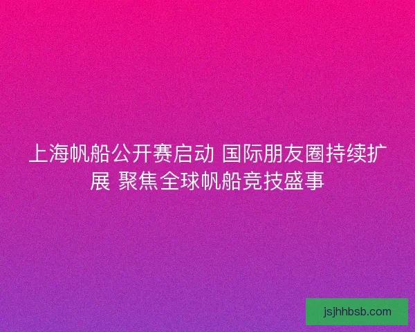 上海帆船公开赛启动 国际朋友圈持续扩展 聚焦全球帆船竞技盛事 上海帆船公开赛启动 国际朋友圈持续扩展 聚焦全球帆船竞技盛事