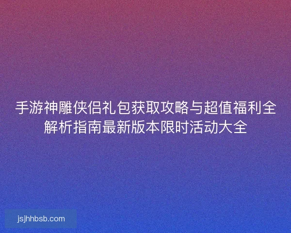 手游神雕侠侣礼包获取攻略与超值福利全解析指南最新版本限时活动大全 手游神雕侠侣礼包获取攻略与超值福利全解析指南最新版本限时活动大全